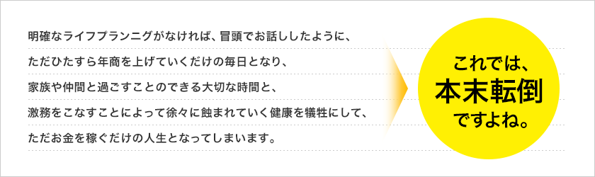 明確なライフプランニグがなければ、冒頭でお話ししたように、ただひたすら年商を上げていくだけの毎日となり、家族や仲間と過ごすことのできる大切な時間と、激務をこなすことによって徐々に蝕まれていく健康を犠牲にして、ただお金を稼ぐだけの人生となってしまいます。これでは、本末転倒ですよね。