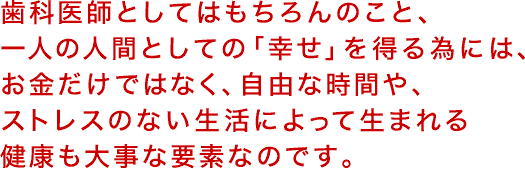 歯科医師としてはもちろんのこと、一人の人間としての「幸せ」を得る為には、お金だけではなく、自由な時間や、ストレスのない生活によって生まれる健康も大事な要素なのです。