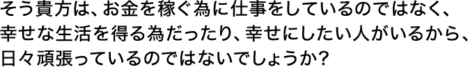 そう貴方は、お金を稼ぐ為に仕事をしているのではなく、幸せな生活を得る為だったり、幸せにしたい人がいるから、日々頑張っているのではないでしょうか？