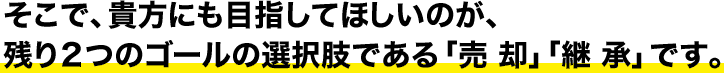 そこで、貴方にも目指してほしいのが、残り2つのゴールの選択肢である「売却」「継承」です。