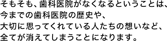 そもそも、歯科医院がなくなるということは、今までの歯科医院の歴史や、大切に思ってくれている人たちの想いなど、全てが消えてしまうことになります。