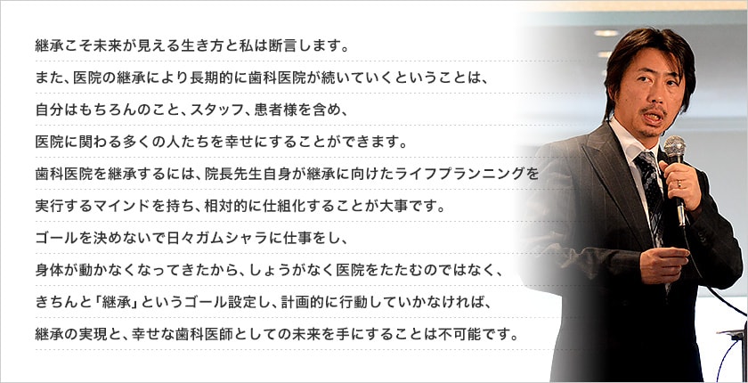 継承こそ未来が見える生き方と私は断言します。また、医院の継承により長期的に歯科医院が続いていくということは、自分はもちろんのこと、スタッフ、患者様を含め、医院に関わる多くの人たちを幸せにすることができます。歯科医院を継承するには、院長先生自身が継承に向けたライフプランニングを実行するマインドを持ち、相対的に仕組化することが大事です。ゴールを決めないで日々ガムシャラに仕事をし、身体が動かなくなってきたから、しょうがなく医院をたたむのではなく、きちんと「継承」というゴール設定し、計画的に行動していかなければ、継承の実現と、幸せな歯科医師としての未来を手にすることは不可能です。