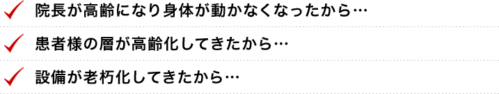 ●院長が高齢になり身体が動かなくなったから●患者様の層が高齢化してきたから●設備が老朽化してきたから