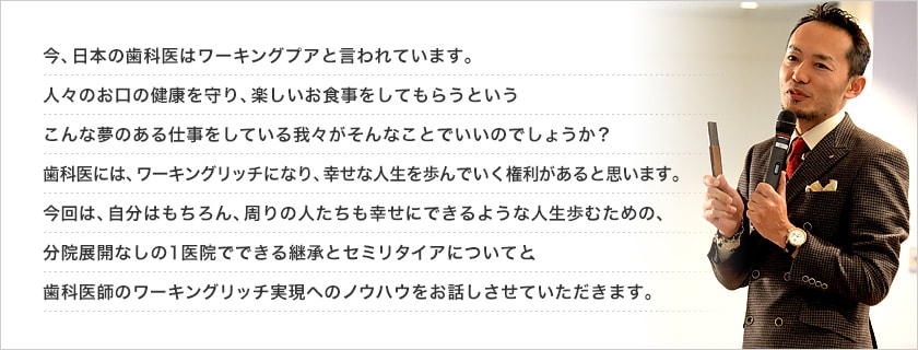 今、日本の歯科医はワーキングプアと言われています。人々のお口の健康を守り、楽しいお食事をしてもらうというこんな夢のある仕事をしている我々がそんなことでいいのでしょうか？歯科医には、ワーキングリッチになり、幸せな人生を歩んでいく権利があると思います。今回は、自分はもちろん、周りの人たちも幸せにできるような人生歩むための、分院展開なしの１医院でできる継承とセミリタイアについてと、歯科医師のワーキングリッチ実現へのノウハウをお話しさせていただきます。