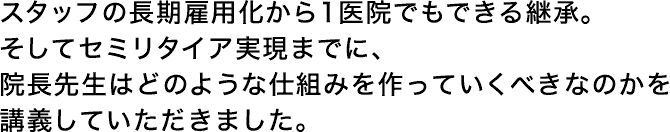 スタッフの長期雇用化から1医院でもできる継承。そしてセミリタイア実現までに、院長先生はどのような仕組みを作っていくべきなのかを講義していただきした。