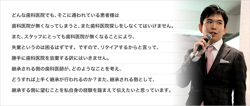 どんな歯科医院でも、そこに通われている患者様は歯科医院が無くなってしまうと、また歯科医院探しをしなくてはいけません。また、スタッフにとっても歯科医院が無くなることにより、失業というのは困るはずです。ですので、リタイアするからと言って、勝手に歯科医院を放棄する訳にはいきません。継承される側の歯科医師が、どのようなことを考え、どうすれば上手く継承が行われるのか？また、継承される側として、継承する側に望むことを私自身の経験を踏まえて伝えたいと思っています。