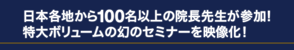 日本各地から100名以上の院長先生が参加！特大ボリュームの幻のセミナーを映像化！