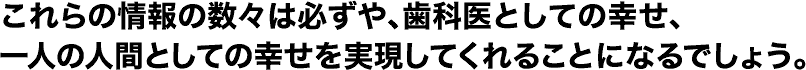 これらの情報の数々は必ずや、歯科医としての幸せ、一人の人間としての幸せを実現してくれることになるでしょう。