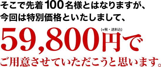 そこで先着100名様とはなりますが、今回は特別価格といたしまして、59,800円でご用意させていただこうと思います。