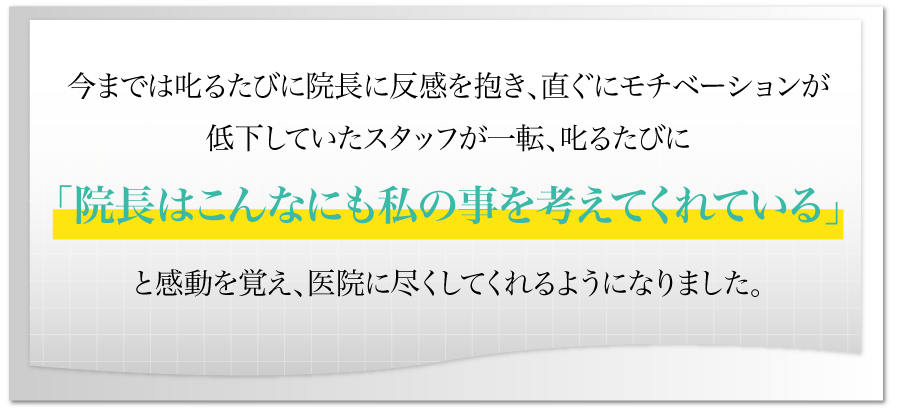 今までは叱るたびに院長に反感を抱き、直ぐにモチベーションが低下していたスタッフが一転、叱るたびに「院長はこんなにも私の事を考えてくれている」と感動を覚え、医院に尽くしてくれるようになりました。