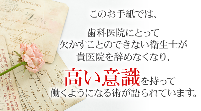 このお手紙では、歯科医院にとって欠かすことのできない衛生士が貴医院を辞めなくなり、高い意識を持って働くようになる術が
語られています。