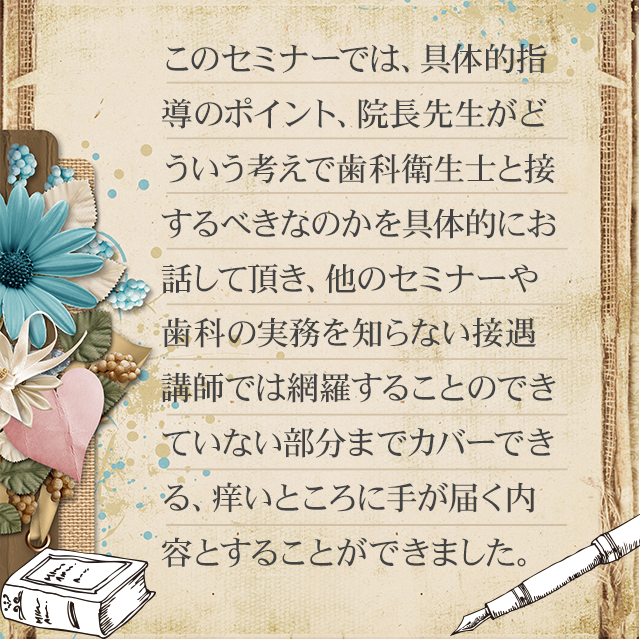 このセミナーでは、具体的指導のポイント、院長先生がどういう考えで衛生士と接するべきなのかを細かくお話していただき、他のセミナーや接遇講師ではカバーできていない部分までカバーできる、痒いところに手が届く内容として仕上がりました。