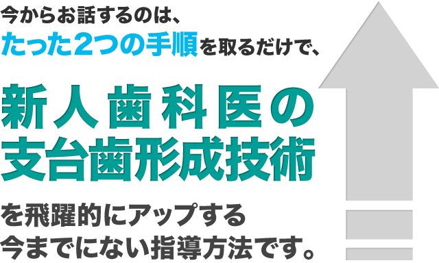 今からお話するのは、たった2つの手順を取るだけで、新人歯科医の支台歯形成技術を飛躍的にアップする今までにない指導方法です。