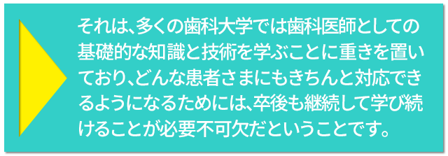 それは、多くの歯科大学では歯科医師としての基礎的な知識と技術を学ぶことに重きを置いており、どんな患者さまにもきちんと対応できるようになるためには、卒後も継続して学び続けることが必要不可欠だということです。