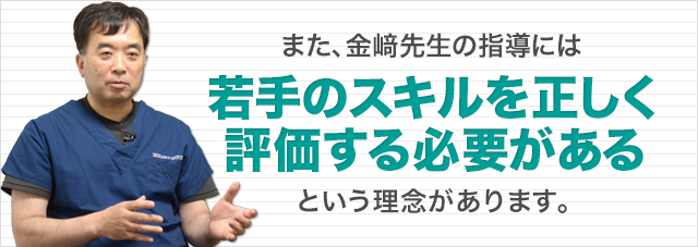 また、金﨑先生の指導には「若手のスキルを正しく評価する必要がある」という理念があります。