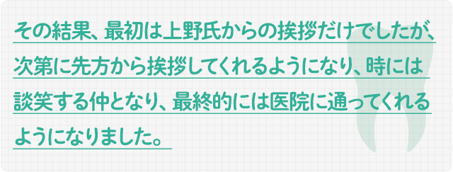 その結果、最初は上野氏からの挨拶だけでしたが、次第に先方から挨拶してくれるようになり、時には談笑する仲となり、最終的には医院に通ってくれるようになりました。