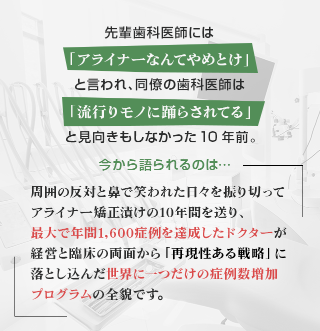 “先輩歯科医師には「アライナーなんてやめとけ」と言われ、同僚の歯科医師は「流行りモノに踊らされてる」と見向きもしなかった10年前。今から語られるのは…周囲の反対と鼻で笑われた日々を振り切ってアライナー矯正漬けの10年間を送り、最大で年間1,600症例を達成したドクターが経営と臨床の両面から「再現性ある戦略」に落とし込んだ世界に一つだけの症例数増加プログラムの全貌です。”
