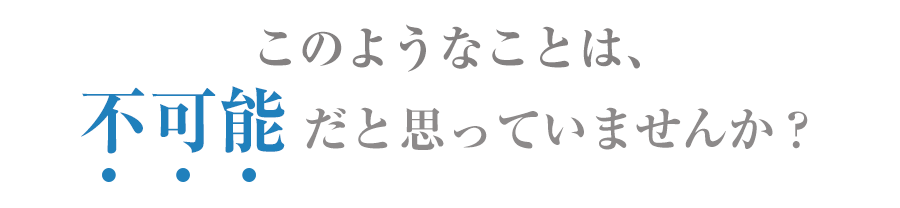 このようなことは不可能だと思っていませんか