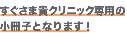 すぐさま貴クリニックの専用の小冊子となります