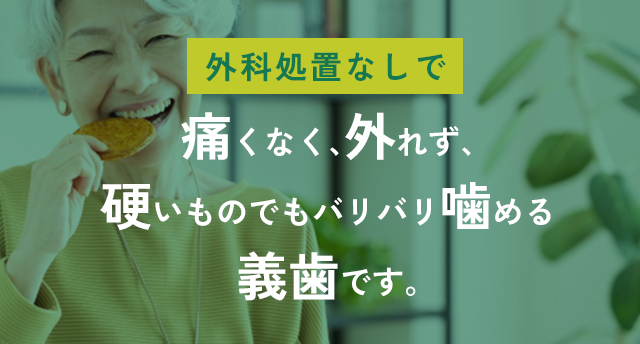「外科処置なしで、痛くなく、外れず、硬いものでもバリバリ噛める義歯」です。