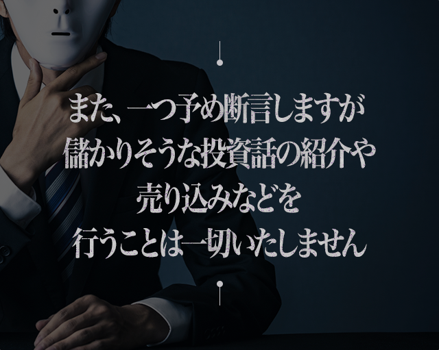 また、一つ予め断言しますが 儲かりそうな投資話の紹介や売り込みなどを行うことは一切いたしません