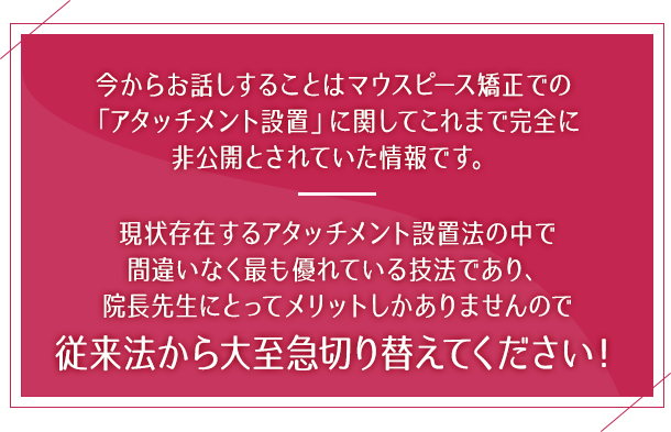 “今からお話しすることはマウスピース矯正での「アタッチメント設置」に関してこれまで完全に非公開とされていた情報です。現状存在するアタッチメント設置法の中で間違いなく最も優れている技法であり、院長先生にとってメリットしかありませんので従来法から大至急切り替えてください！”