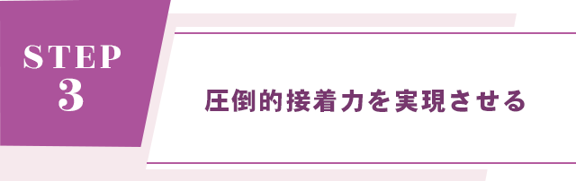 【STEP 3： 圧倒的接着力を実現させる】