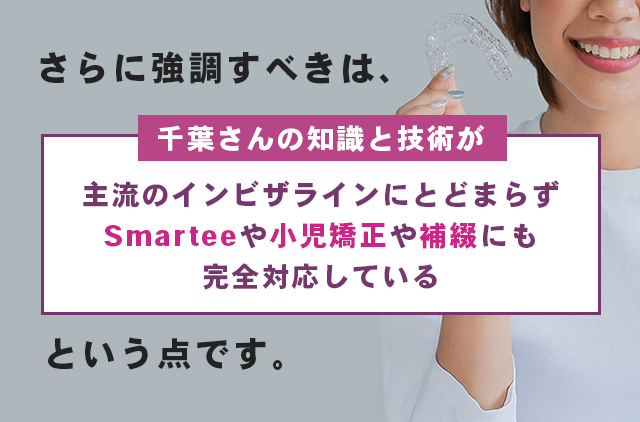 さらに強調すべきは、千葉さんの知識と技術が『主流のインビザラインにとどまらずSmarteeや小児矯正や補綴にも完全対応している』という点です。
