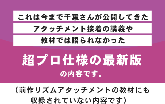これは今まで千葉さんが公開してきたアタッチメント接着の講義や教材では語られなかった超プロ仕様の最新版の内容です。（前作リズムアタッチメントの教材にも収録されていない内容です）
