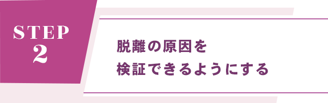 【STEP 2： 脱離の原因を検証できるようにする】