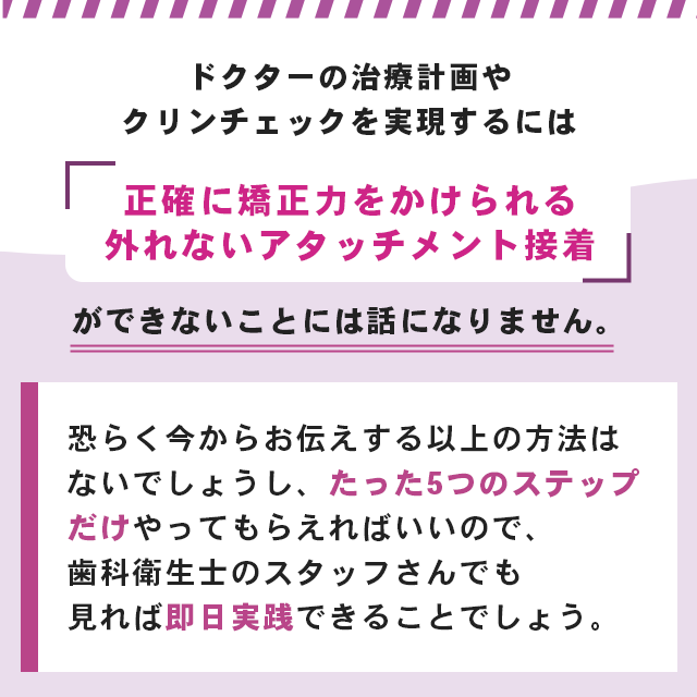 “ドクターの治療計画やクリンチェックを実現するには「正確に矯正力をかけられる外れないアタッチメント接着」ができないことには話になりません。恐らく今からお伝えする以上の方法はないでしょうし、たった5つのステップだけやってもらえればいいので、歯科衛生士のスタッフさんでも見れば即日実践できることでしょう。”