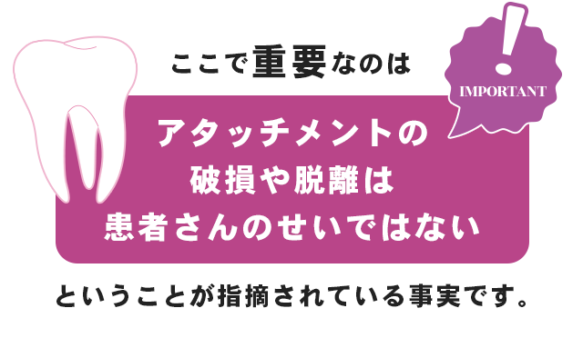ここで重要なのは「アタッチメントの破損や脱離は患者さんのせいではない」ということが指摘されている事実です。