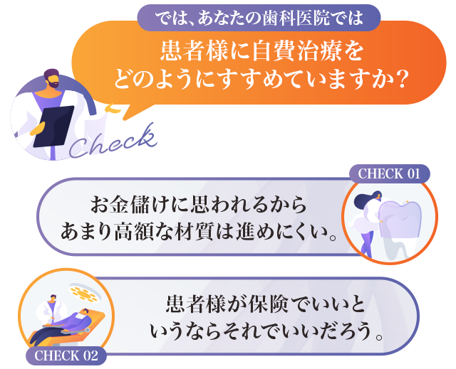 では、あなたの歯科医院では患者様に自費治療をどのようにすすめていますか？「お金儲けに思われるからあまり高額な材質は進めにくい。」「患者様が保険でいいというならそれでいいだろう。」