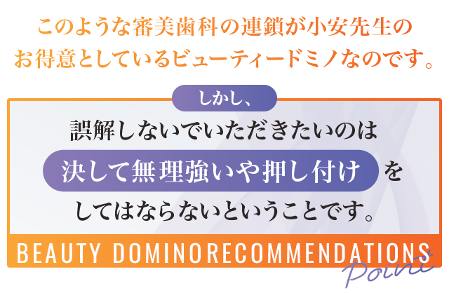 このような審美歯科の連鎖が小安先生のお得意としているビューティードミノなのです。しかし、誤解しないでいただきたいのは決して無理強いや押し付けをしてはならないということです。