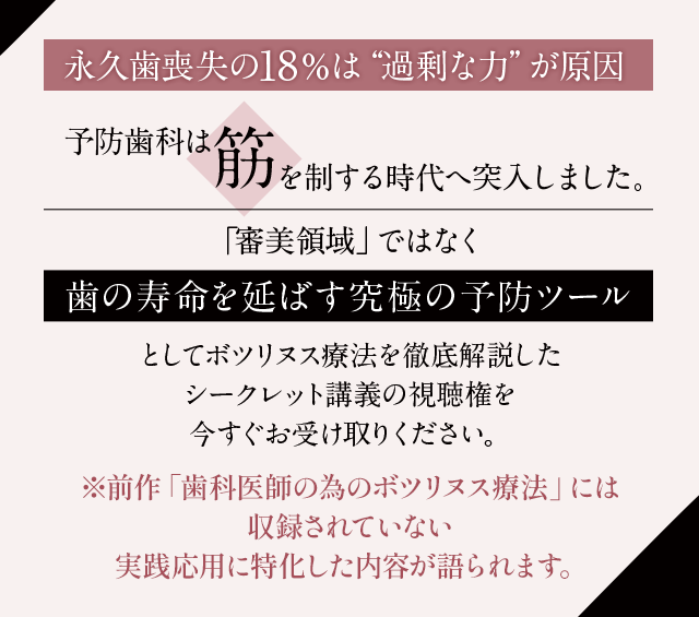 “「永久歯喪失の18％は“過剰な力”が原因」
予防歯科は“筋”を制する時代へ突入しました。「審美領域」ではなく “歯の寿命を延ばす究極の予防ツール” としてボツリヌス療法を徹底解説したシークレット講義の視聴権を今すぐお受け取りください。”