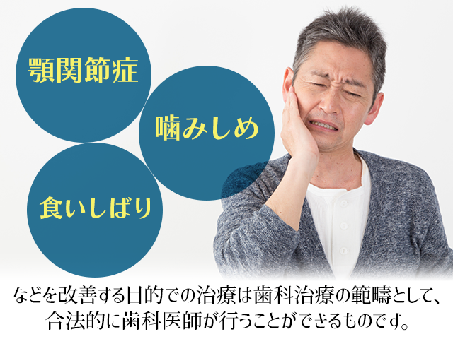 「顎関節症」「噛みしめ」「食いしばり」などを改善する目的での治療は歯科治療の範疇として、合法的に歯科医師が行うことができるものです。