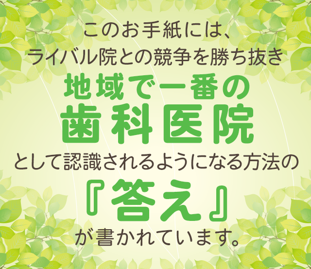 このお手紙には、ライバル院との競争を勝ち抜き、地域で1番の歯科医院として認識されるようになる方法の『答え』が書かれています。