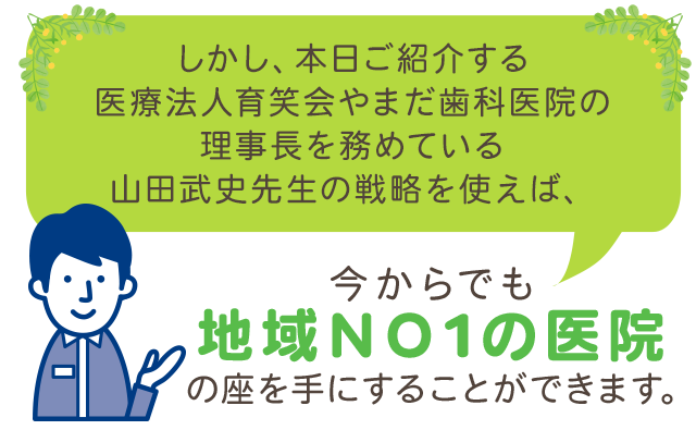 しかし、本日ご紹介する医療法人育笑会やまだ歯科医院の理事長を務めている山田武史先生の戦略を使えば、今からでも地域ＮＯ1の医院の座を手にすることができます。