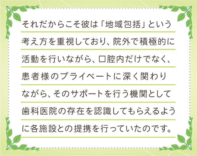 それだからこそ彼は「地域包括」という考え方を重視しており、院外で積極的に活動を行いながら、口腔内だけでなく、患者様のプライベートに深く関わりながら、そのサポートを行う機関として歯科医院の存在を認識してもらえるように各施設との提携を行っていたのです。