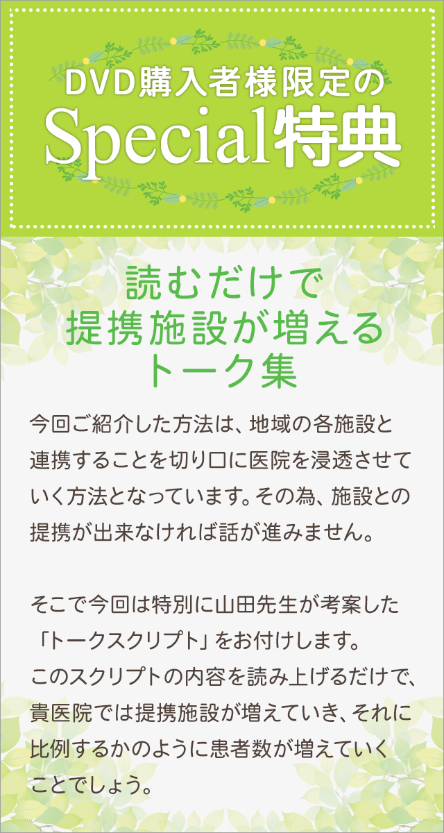 DVD購入者様限定のSpecial特典～読むだけで提携施設が増えるトーク集～今回ご紹介した方法は、地域の各施設と連携することを切り口に医院を浸透させていく方法となっています。その為、施設との提携が出来なければ話が進みません。そこで今回は特別に山田先生が考案した「トークスクリプト」をお付けします。このスクリプトの内容を読み上げるだけで、貴医院では提携施設が増えていき、それに比例するかのように患者数が増えていくことでしょう。