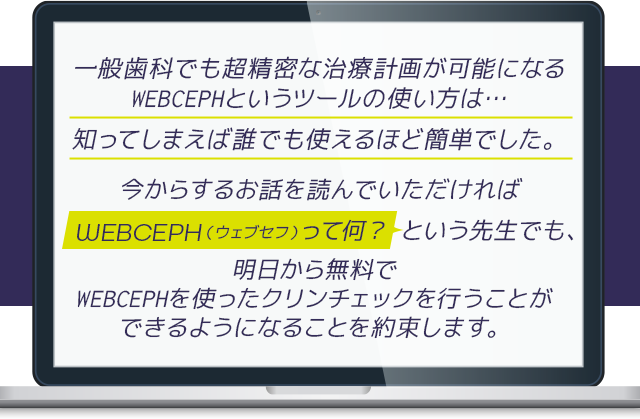 “一般歯科でも超精密な治療計画が可能になるWEBCEPHというツールの使い方は…
知ってしまえば誰でも使えるほど簡単でした。今からするお話を読んでいただければ「WEBCEPHって何?」という先生でも、明日から無料でWEBCEPHを使ったクリンチェックを行うことができるようになることを約束します。”