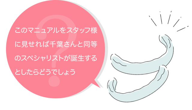 このマニュアルをスタッフ様に見せれば千葉さんと同等のスペシャリストが誕生するとしたらどうでしょう