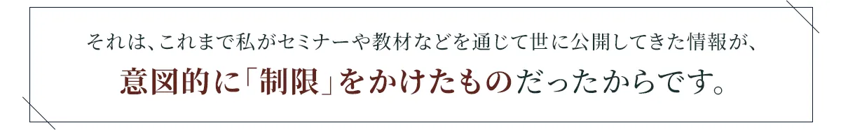 それは、これまで私がセミナーや教材などを通じて世に公開してきた情報が、意図的に「制限」をかけたものだったからです。