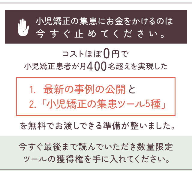 “小児矯正の集患にお金をかけるのは今すぐ止めてください。コストほぼ0円で小児矯正患者が月400名超えを実現した最新の事例の公開と「小児矯正の集患ツール5種」を無料でお渡しできる準備が整いました。今すぐ最後まで読んでいただき数量限定ツールの獲得権を手に入れてください。”