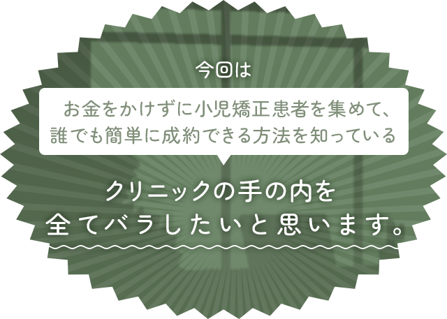 今回はお金をかけずに小児矯正患者を集めて、誰でも簡単に成約できる方法を知っているクリニックの手の内を全てバラしたいと思います。