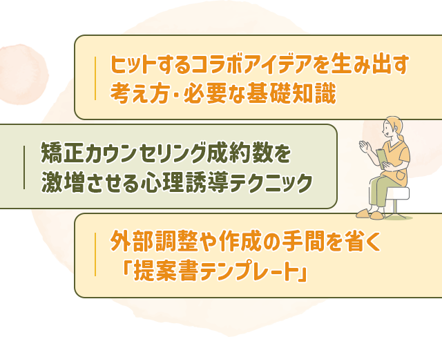 ・ヒットするコラボアイデアを生み出す考え方・必要な基礎知識
・矯正カウンセリング成約数を激増させる心理誘導テクニック・外部調整や作成の手間を省く「提案書テンプレート」
