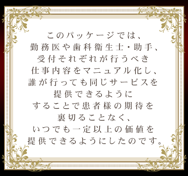 このパッケージでは、勤務医や歯科衛生士・助手、受付それぞれが行うべき仕事内容をマニュアル化し、誰が行っても同じサービスを提供できるようにすることで患者様の期待を裏切ることなく、いつでも一定以上の価値を提供できるようにしたのです。