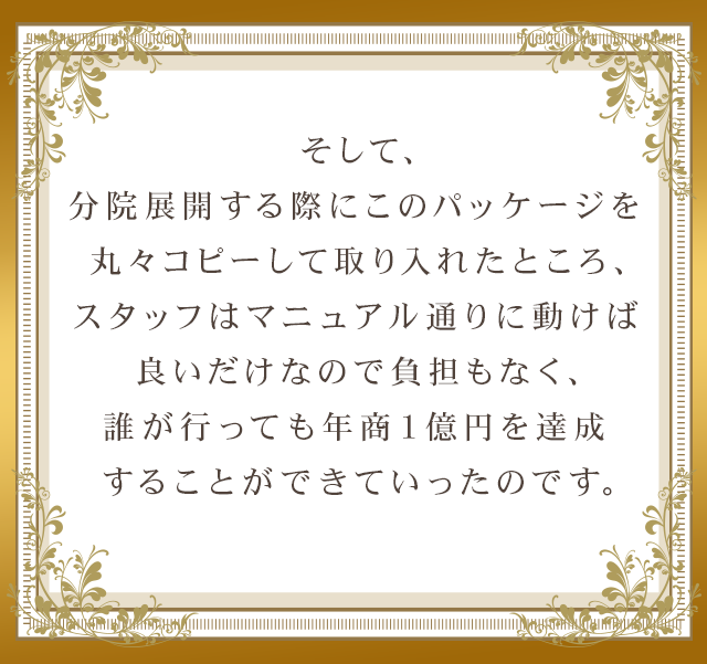 そして、分院展開する際にこのパッケージを丸々コピーして取り入れたところ、スタッフはマニュアル通りに動けば良いだけなので負担もなく、誰が行っても年商１億円を達成することができていったのです。