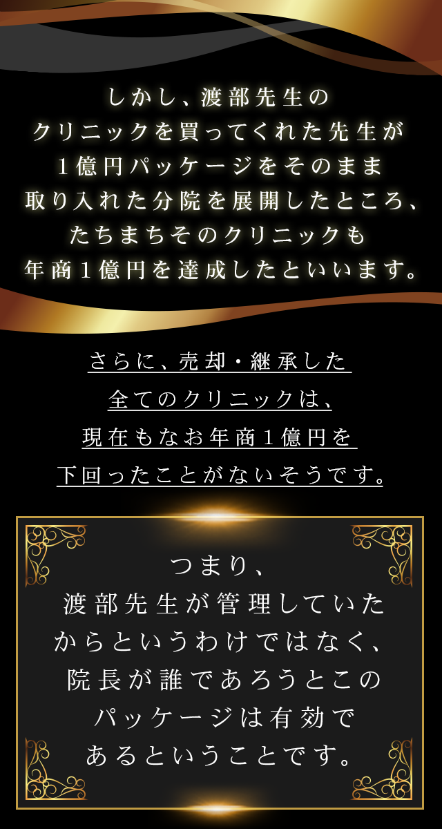 しかし、渡部先生のクリニックを買ってくれた先生が１億円パッケージをそのまま取り入れた分院を展開したところ、たちまちそのクリニックも年商１億円を達成したといいます。さらに、売却・継承した全てのクリニックは、現在もなお年商１億円を下回ったことがないそうです。つまり、渡部先生が管理していたからというわけではなく、院長が誰であろうとこのパッケージは有効であるということです。