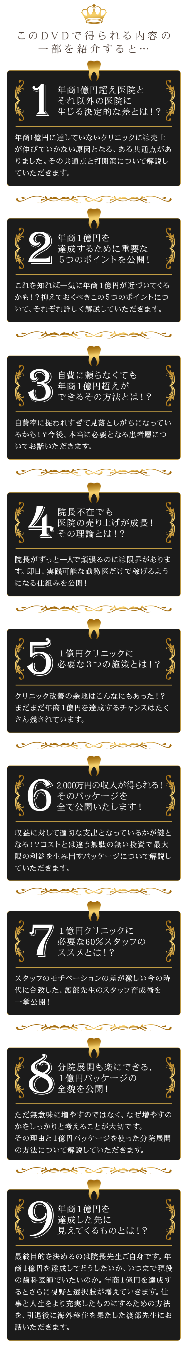このDVDで得られる内容の一部を紹介すると…１．年商1億超え医院とそれ以外の医院に生じる決定的な差とは！？
年商1億円に達していないクリニックには売上が伸びていかない原因となる、ある共通点が
ありました。その共通点と打開策について解説していただきます。
２．年商１億円を達成するために重要な５つのポイントを公開！
これを知れば一気に年商１億円が近づいてくるかも！？
抑えておくべきこの５つのポイントについて、それぞれ詳しく解説していただきます。
３．自費に頼らなくても年商１億円超えができるその方法とは！？
自費率に捉われすぎて見落としがちになっているかも！？
今後、本当に必要となる患者層についてお話いただきます。
４．院長不在でも医院の売り上げが成長！その理論とは！？
院長がずっと一人で頑張るのには限界があります。
即日、実践可能な勤務医だけで稼げるようになる仕組みを公開！
５．１億円クリニックに必要な３つの施策とは！？
クリニック改善の余地はこんなにもあった！？
まだまだ年商１億円を達成するチャンスはたくさん残されています。
６．2,000万円の収入が得られる！そのパッケージを全て公開いたします！
収益に対して適切な支出となっているかが鍵となる！？
コストとは違う無駄の無い投資で最大限の利益を生み出すパッケージについて解説していただきます。
７．１億円クリニックに必要な60％スタッフのススメとは！？
スタッフのモチベーションの差が激しい今の時代に合致した、渡部先生のスタッフ育成術を
一挙公開！
８．分院展開も楽にできる、１億円パッケージの全貌を公開！
ただ無意味に増やすのではなく、なぜ増やすのかをしっかりと考えることが大切です。
その理由と１億円パッケージを使った分院展開の方法について解説していただきます。
９．年商１億円を達成した先に見えてくるものとは！？
最終目的を決めるのは院長先生ご自身です。年商１億円を達成してどうしたいか、いつまで現役の歯科医師でいたいのか。年商１億円を達成するとさらに視野と選択肢が増えていきます。仕事と人生をより充実したものにするための方法を、引退後に海外移住を果たした渡部先生にお話いただきます。
